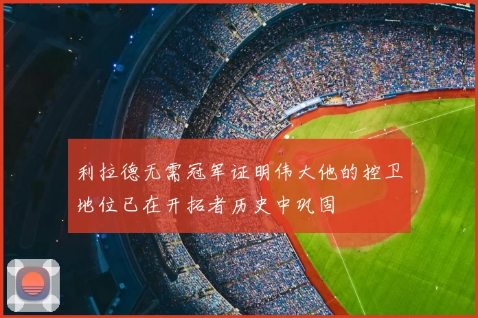利拉德无需冠军证明伟大他的控卫地位已在开拓者历史中巩固