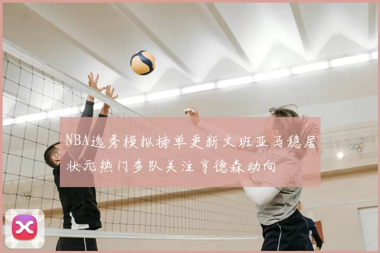 NBA选秀模拟榜单更新文班亚马稳居状元热门多队关注亨德森动向