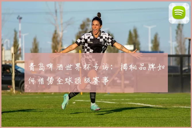 青岛啤酒世界杯专访:揭秘品牌如何借势全球顶级赛事