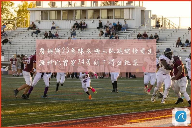 詹姆斯23号球衣湖人队延续传奇生涯科比曾穿24号创下得分纪录