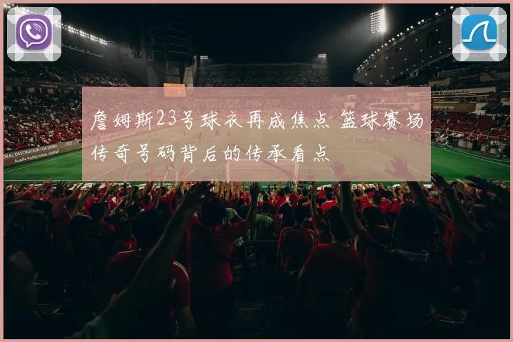 詹姆斯23号球衣再成焦点 篮球赛场传奇号码背后的传承看点