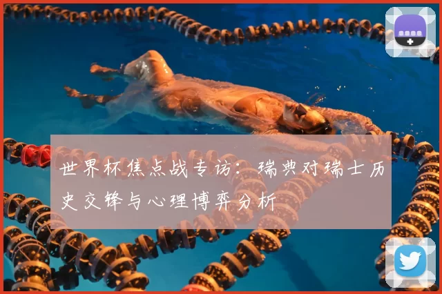 世界杯焦点战专访：瑞典对瑞士历史交锋与心理博弈分析
