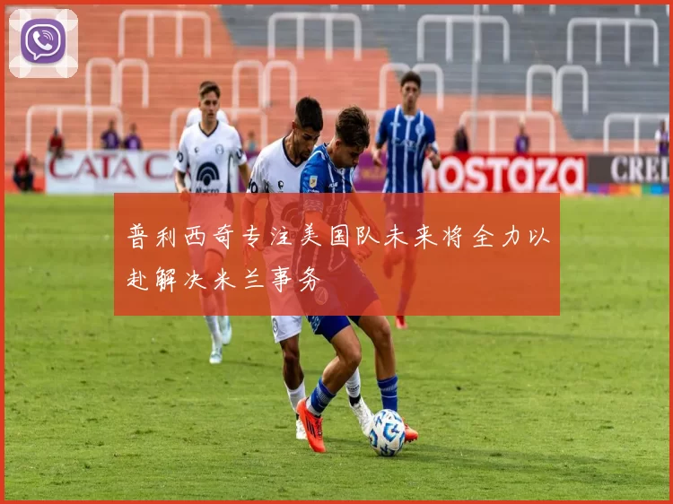 普利西奇专注美国队未来将全力以赴解决米兰事务