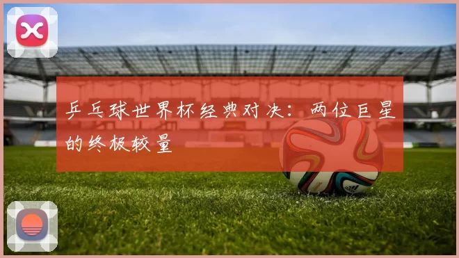 乒乓球世界杯经典对决：两位巨星的终极较量