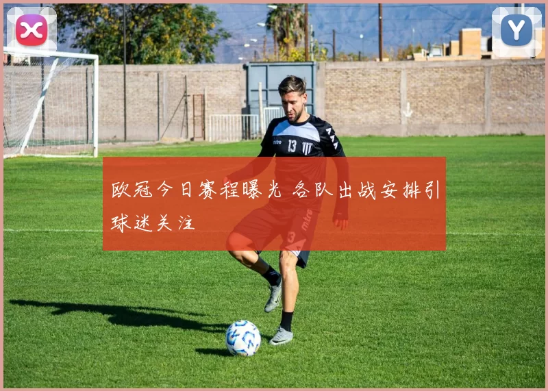 欧冠今日赛程曝光 各队出战安排引球迷关注