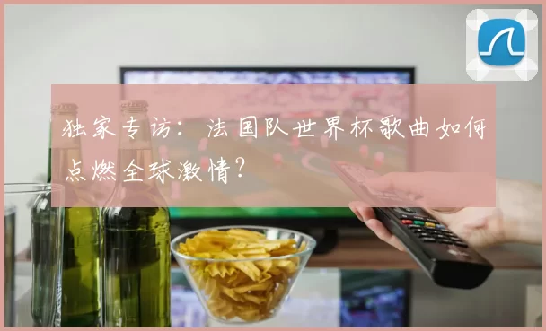 独家专访:法国队世界杯歌曲如何点燃全球激情?