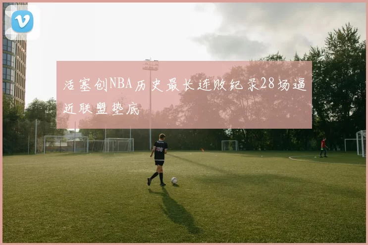 活塞创NBA历史最长连败纪录28场逼近联盟垫底