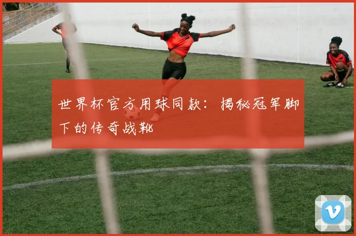 世界杯官方用球同款:揭秘冠军脚下的传奇战靴