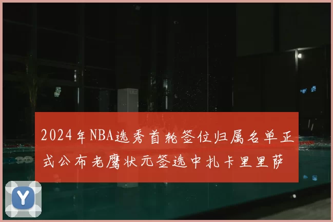 2024年NBA选秀首轮签位归属名单正式公布老鹰状元签选中扎卡里里萨谢
