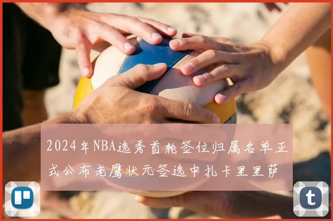 2024年NBA选秀首轮签位归属名单正式公布老鹰状元签选中扎卡里里萨谢