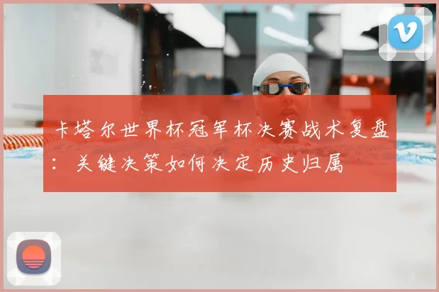 卡塔尔世界杯冠军杯决赛战术复盘:关键决策如何决定历史归属