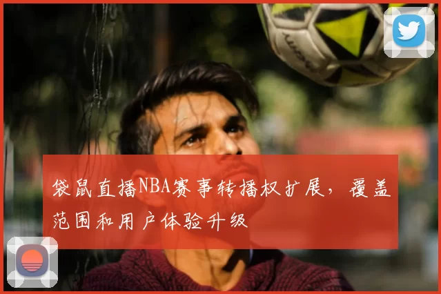 袋鼠直播NBA赛事转播权扩展,覆盖范围和用户体验升级