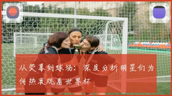 从荧幕到球场:深度分析明星们为何热衷观看世界杯