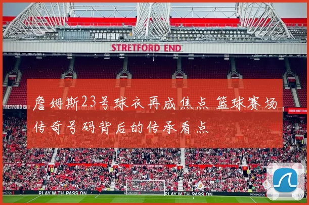 詹姆斯23号球衣再成焦点 篮球赛场传奇号码背后的传承看点
