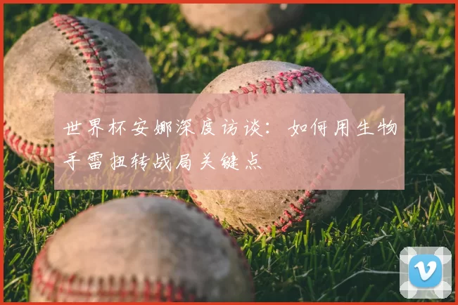 世界杯安娜深度访谈:如何用生物手雷扭转战局关键点