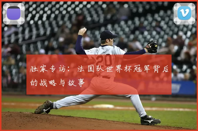 独家专访:法国队世界杯冠军背后的战略与故事