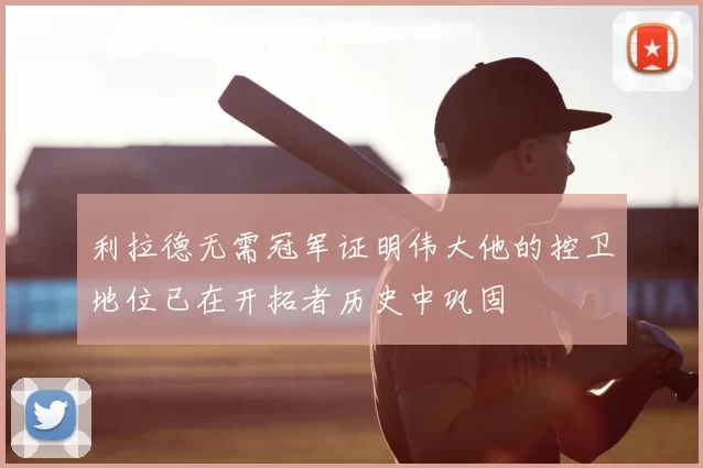 利拉德无需冠军证明伟大他的控卫地位已在开拓者历史中巩固