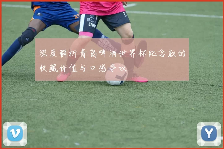 深度解析青岛啤酒世界杯纪念款的收藏价值与口感争议