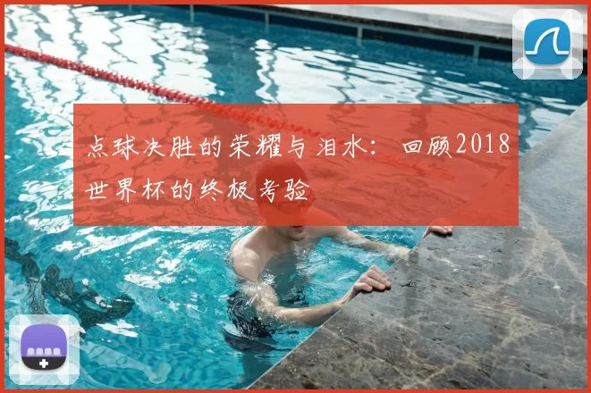 点球决胜的荣耀与泪水:回顾2018世界杯的终极考验