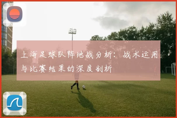 上海足球队阵地战分析:战术运用与比赛结果的深度剖析