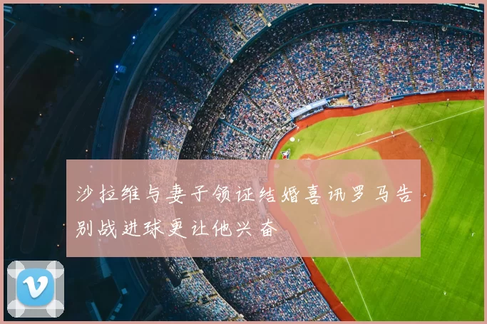 沙拉维与妻子领证结婚喜讯罗马告别战进球更让他兴奋