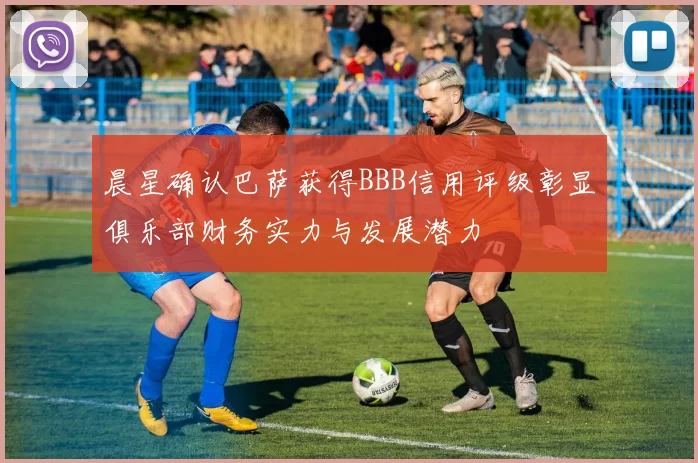 晨星确认巴萨获得BBB信用评级彰显俱乐部财务实力与发展潜力