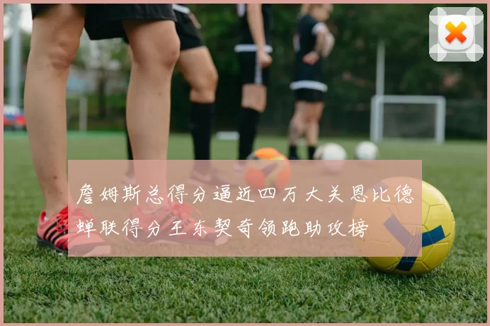 詹姆斯总得分逼近四万大关恩比德蝉联得分王东契奇领跑助攻榜