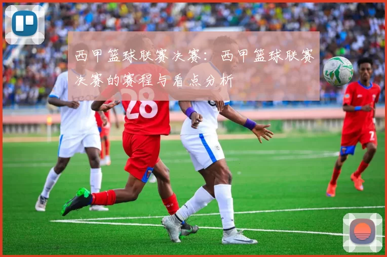 西甲篮球联赛决赛：西甲篮球联赛决赛的赛程与看点分析