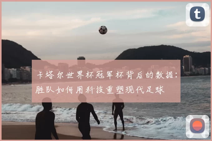 卡塔尔世界杯冠军杯背后的数据:胜队如何用科技重塑现代足球