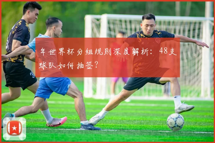年世界杯分组规则深度解析:48支球队如何抽签?