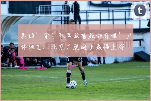 真的！拿了冠军放啥屁都有理！卢伟坦言：北京广厦逼出最强上海