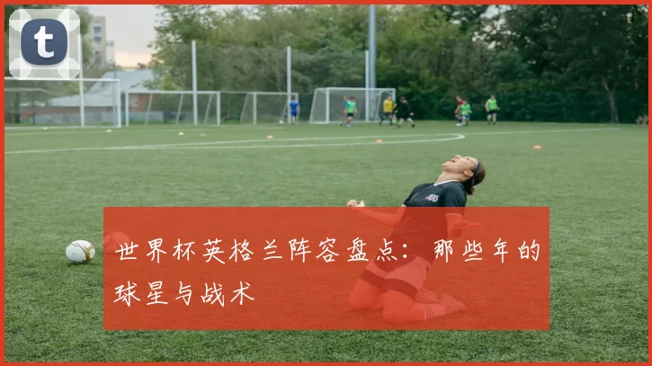 世界杯英格兰阵容盘点：那些年的球星与战术