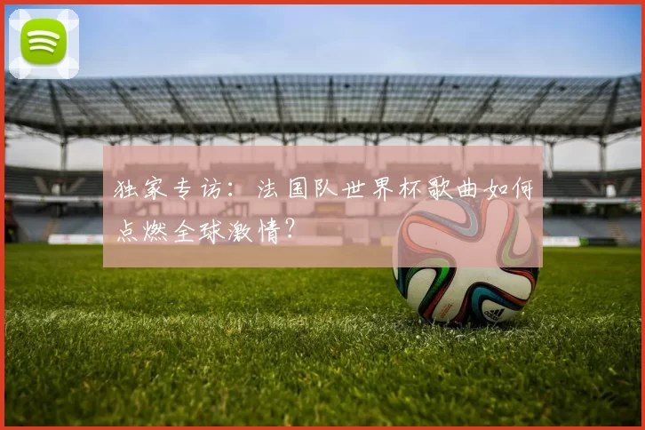 独家专访:法国队世界杯歌曲如何点燃全球激情?