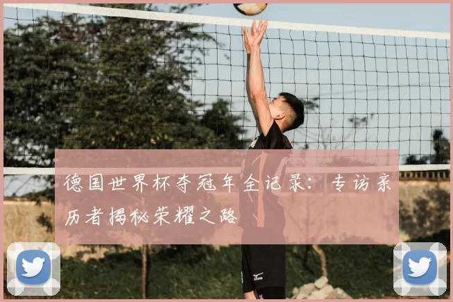 德国世界杯夺冠年全记录:专访亲历者揭秘荣耀之路