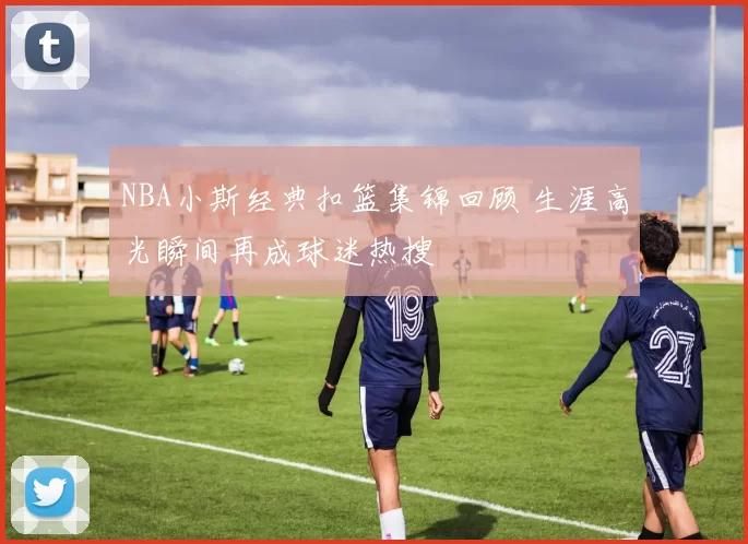 NBA小斯经典扣篮集锦回顾 生涯高光瞬间再成球迷热搜