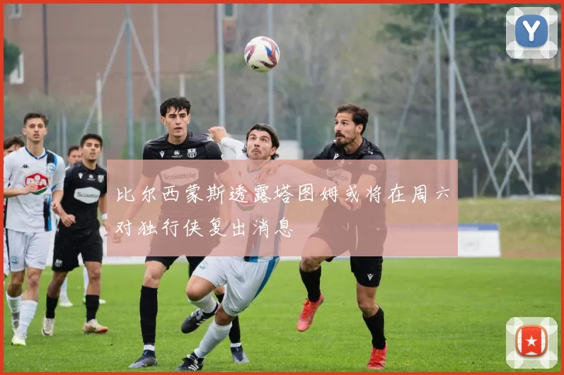 比尔西蒙斯透露塔图姆或将在周六对独行侠复出消息