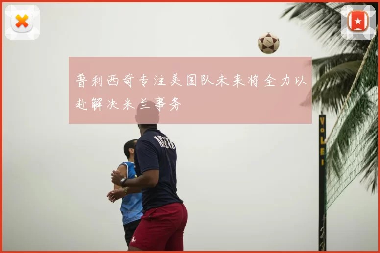 普利西奇专注美国队未来将全力以赴解决米兰事务