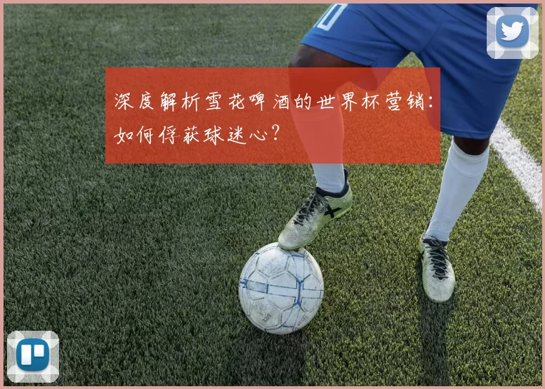 深度解析雪花啤酒的世界杯营销:如何俘获球迷心?