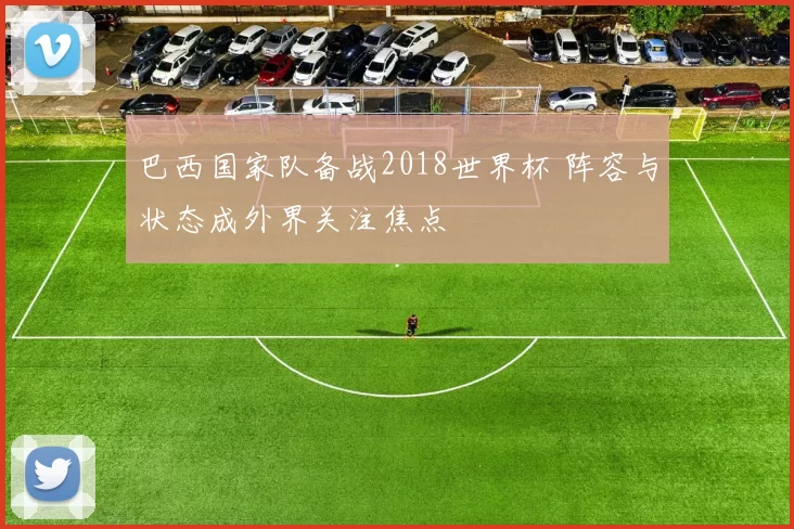 巴西国家队备战2018世界杯 阵容与状态成外界关注焦点