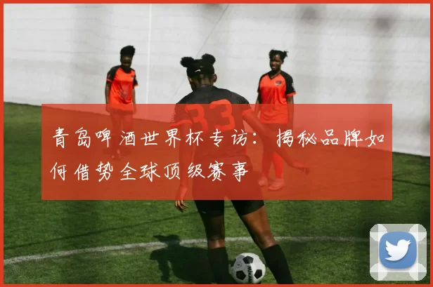 青岛啤酒世界杯专访：揭秘品牌如何借势全球顶级赛事