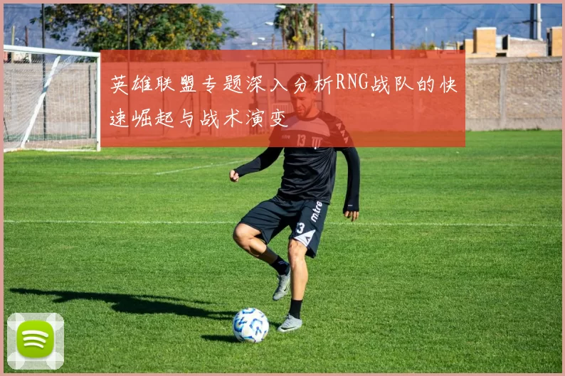 英雄联盟专题深入分析RNG战队的快速崛起与战术演变