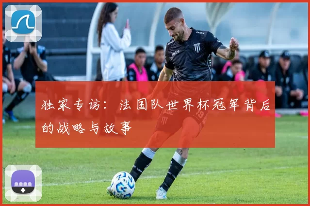 独家专访:法国队世界杯冠军背后的战略与故事