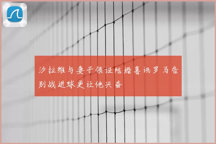 沙拉维与妻子领证结婚喜讯罗马告别战进球更让他兴奋
