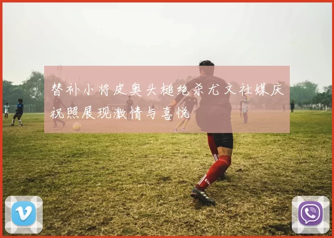 替补小将皮奥头槌绝杀尤文社媒庆祝照展现激情与喜悦