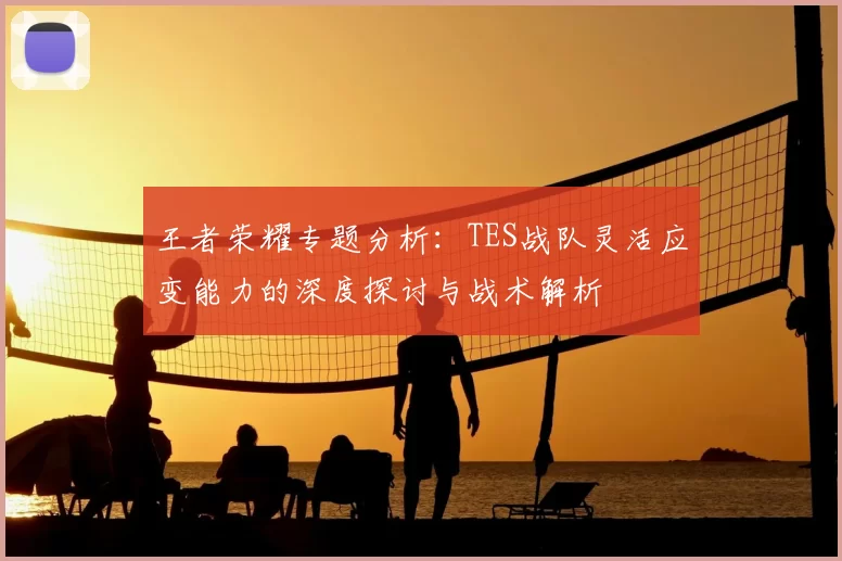 王者荣耀专题分析：TES战队灵活应变能力的深度探讨与战术解析
