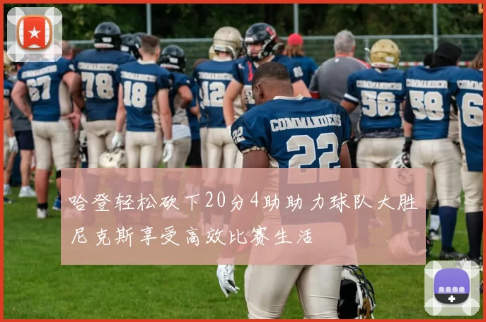 哈登轻松砍下20分4助助力球队大胜尼克斯享受高效比赛生活