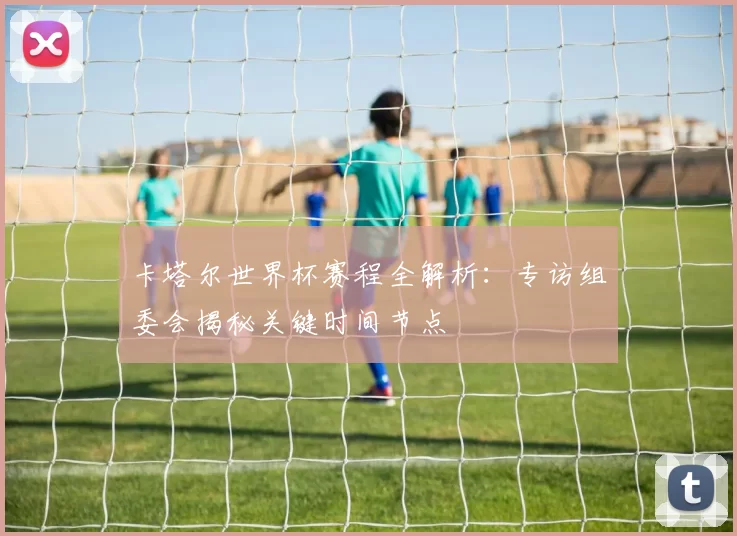 卡塔尔世界杯赛程全解析:专访组委会揭秘关键时间节点