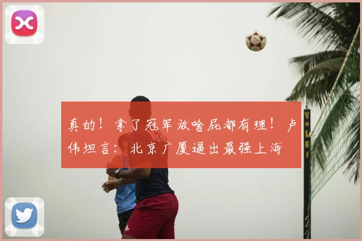 真的!拿了冠军放啥屁都有理!卢伟坦言:北京广厦逼出最强上海
