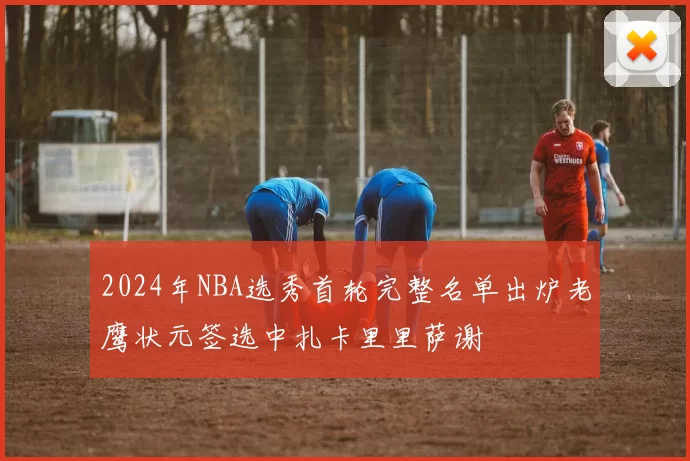 2024年NBA选秀首轮完整名单出炉老鹰状元签选中扎卡里里萨谢