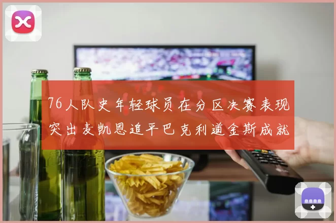 76人队史年轻球员在分区决赛表现突出麦凯恩追平巴克利道金斯成就
